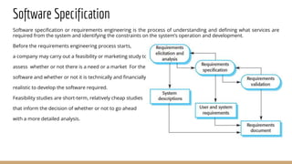 Software Specification
Software specification or requirements engineering is the process of understanding and defining what services are
required from the system and identifying the constraints on the system’s operation and development.
Before the requirements engineering process starts,
a company may carry out a feasibility or marketing study to
assess whether or not there is a need or a market For the
software and whether or not it is technically and financially
realistic to develop the software required.
Feasibility studies are short-term, relatively cheap studies
that inform the decision of whether or not to go ahead
with a more detailed analysis.
 