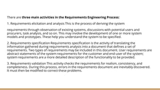 There are three main activities in the Requirements Engineering Process:
1. Requirements elicitation and analysis This is the process of deriving the system
requirements through observation of existing systems, discussions with potential users and
procurers, task analysis, and so on. This may involve the development of one or more system
models and prototypes. These help you understand the system to be specified.
2. Requirements specification Requirements specification is the activity of translating the
information gathered during requirements analysis into a document that defines a set of
requirements. Two types of requirements may be included in this document. User requirements are
abstract statements of the system requirements for the customer and end-user of the system;
system requirements are a more detailed description of the functionality to be provided.
3. Requirements validation This activity checks the requirements for realism, consistency, and
completeness. During this process, errors in the requirements document are inevitably discovered.
It must then be modified to correct these problems.
 