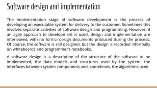 Software design and implementation
The implementation stage of software development is the process of
developing an executable system for delivery to the customer. Sometimes this
involves separate activities of software design and programming. However, if
an agile approach to development is used, design and implementation are
interleaved, with no formal design documents produced during the process.
Of course, the software is still designed, but the design is recorded informally
on whiteboards and programmer’s notebooks.
A software design is a description of the structure of the software to be
implemented, the data models and structures used by the system, the
interfaces between system components and, sometimes, the algorithms used.
 