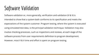 Software Validation
Software validation or, more generally, verification and validation (V & V) is
intended to show that a system both conforms to its specification and meets the
expectations of the system customer. Program testing, where the system is executed
using simulated test data, is the principal validation technique. Validation may also
involve checking processes, such as inspections and reviews, at each stage of the
software process from user requirements definition to program development.
However, most V & V time and effort is spent on program testing.
 