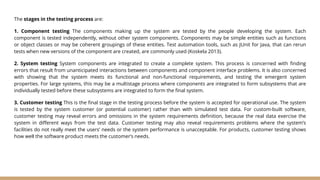 The stages in the testing process are:
1. Component testing The components making up the system are tested by the people developing the system. Each
component is tested independently, without other system components. Components may be simple entities such as functions
or object classes or may be coherent groupings of these entities. Test automation tools, such as JUnit for Java, that can rerun
tests when new versions of the component are created, are commonly used (Koskela 2013).
2. System testing System components are integrated to create a complete system. This process is concerned with finding
errors that result from unanticipated interactions between components and component interface problems. It is also concerned
with showing that the system meets its functional and non-functional requirements, and testing the emergent system
properties. For large systems, this may be a multistage process where components are integrated to form subsystems that are
individually tested before these subsystems are integrated to form the final system.
3. Customer testing This is the final stage in the testing process before the system is accepted for operational use. The system
is tested by the system customer (or potential customer) rather than with simulated test data. For custom-built software,
customer testing may reveal errors and omissions in the system requirements definition, because the real data exercise the
system in different ways from the test data. Customer testing may also reveal requirements problems where the system’s
facilities do not really meet the users’ needs or the system performance is unacceptable. For products, customer testing shows
how well the software product meets the customer’s needs.
 