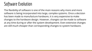 Software Evolution
The flexibility of software is one of the main reasons why more and more
software is being incorporated into large, complex systems. Once a decision
has been made to manufacture hardware, it is very expensive to make
changes to the hardware design. However, changes can be made to software
at any time during or after the system development. Even extensive changes
are still much cheaper than corresponding changes to system hardware.
 