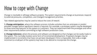 How to cope with Change
Change is inevitable in all large software projects. The system requirements change as businesses respond
to external pressures, competition, and changed management priorities.
Two related approaches may be used to reduce the costs of rework:
1. Change anticipation, where the software process includes activities that can anticipate or predict
possible changes before significant rework is required. For example, a prototype system may be developed
to show some key features of the system to customers. They can experiment with the prototype and refine
their requirements before committing to high software production costs.
2. Change tolerance, where the process and software are designed so that changes can be easily made to
the system. This normally involves some form of incremental development. Proposed changes may be
implemented in increments that have not yet been developed. If this is impossible, then only a single
increment (a small part of the system) may have to be altered to incorporate the change.
 