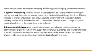 In this section, I discuss two ways of coping with change and changing system requirements:
1. System prototyping, where a version of the system or part of the system is developed
quickly to check the customer’s requirements and the feasibility of design decisions. This is a
method of change anticipation as it allows users to experiment with the system before
delivery and so refine their requirements. The number of requirements change proposals
made after delivery is therefore likely to be reduced.
2. Incremental delivery, where system increments are delivered to the customer for
comment and experimentation. This supports both change avoidance and change tolerance.
It avoids the premature commitment to requirements for the whole system and allows
changes to be incorporated into later increments at relatively low cost.
 