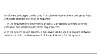 A software prototype can be used in a software development process to help
anticipate changes that may be required:
1. In the requirements engineering process, a prototype can help with the
elicitation and validation of system requirements.
2. In the system design process, a prototype can be used to explore software
solutions and in the development of a user interface for the system.
 