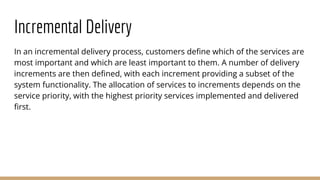 Incremental Delivery
In an incremental delivery process, customers define which of the services are
most important and which are least important to them. A number of delivery
increments are then defined, with each increment providing a subset of the
system functionality. The allocation of services to increments depends on the
service priority, with the highest priority services implemented and delivered
first.
 