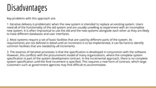 Disadvantages
Key problems with this approach are:
1. Iterative delivery is problematic when the new system is intended to replace an existing system. Users
need all of the functionality of the old system and are usually unwilling to experiment with an incomplete
new system. It is often impractical to use the old and the new systems alongside each other as they are likely
to have different databases and user interfaces.
2. Most systems require a set of basic facilities that are used by different parts of the system. As
requirements are not defined in detail until an increment is to be implemented, it can be hard to identify
common facilities that are needed by all increments.
3. The essence of iterative processes is that the specification is developed in conjunction with the software.
However, this conflicts with the procurement model of many organizations, where the complete system
specification is part of the system development contract. In the incremental approach, there is no complete
system specification until the final increment is specified. This requires a new form of contract, which large
customers such as government agencies may find difficult to accommodate.
 