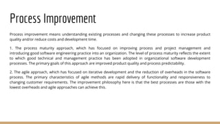 Process Improvement
Process improvement means understanding existing processes and changing these processes to increase product
quality and/or reduce costs and development time.
1. The process maturity approach, which has focused on improving process and project management and
introducing good software engineering practice into an organization. The level of process maturity reflects the extent
to which good technical and management practice has been adopted in organizational software development
processes. The primary goals of this approach are improved product quality and process predictability.
2. The agile approach, which has focused on iterative development and the reduction of overheads in the software
process. The primary characteristics of agile methods are rapid delivery of functionality and responsiveness to
changing customer requirements. The improvement philosophy here is that the best processes are those with the
lowest overheads and agile approaches can achieve this.
 
