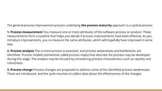The general process improvement process underlying the process maturity approach is a cyclical process
1. Process measurement You measure one or more attributes of the software process or product. These
measurements form a baseline that helps you decide if process improvements have been effective. As you
introduce improvements, you re-measure the same attributes, which will hopefully have improved in some
way.
2. Process analysis The current process is assessed, and process weaknesses and bottlenecks are
identified. Process models (sometimes called process maps) that describe the process may be developed
during this stage. The analysis may be focused by considering process characteristics such as rapidity and
robustness.
3. Process change Process changes are proposed to address some of the identified process weaknesses.
These are introduced, and the cycle resumes to collect data about the effectiveness of the changes.
 