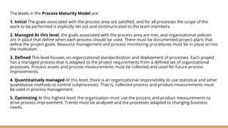The levels in the Process Maturity Model are:
1. Initial The goals associated with the process area are satisfied, and for all processes the scope of the
work to be performed is explicitly set out and communicated to the team members.
2. Managed At this level, the goals associated with the process area are met, and organizational policies
are in place that define when each process should be used. There must be documented project plans that
define the project goals. Resource management and process monitoring procedures must be in place across
the institution.
3. Defined This level focuses on organizational standardization and deployment of processes. Each project
has a managed process that is adapted to the project requirements from a defined set of organizational
processes. Process assets and process measurements must be collected and used for future process
improvements.
4. Quantitatively managed At this level, there is an organizational responsibility to use statistical and other
quantitative methods to control subprocesses. That is, collected process and product measurements must
be used in process management.
5. Optimizing At this highest level, the organization must use the process and product measurements to
drive process improvement. Trends must be analyzed and the processes adapted to changing business
needs.
 