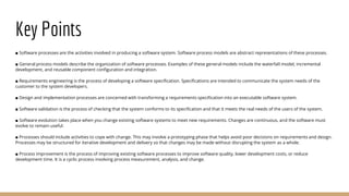 Key Points
■ Software processes are the activities involved in producing a software system. Software process models are abstract representations of these processes.
■ General process models describe the organization of software processes. Examples of these general models include the waterfall model, incremental
development, and reusable component configuration and integration.
■ Requirements engineering is the process of developing a software specification. Specifications are intended to communicate the system needs of the
customer to the system developers.
■ Design and implementation processes are concerned with transforming a requirements specification into an executable software system.
■ Software validation is the process of checking that the system conforms to its specification and that it meets the real needs of the users of the system.
■ Software evolution takes place when you change existing software systems to meet new requirements. Changes are continuous, and the software must
evolve to remain useful.
■ Processes should include activities to cope with change. This may involve a prototyping phase that helps avoid poor decisions on requirements and design.
Processes may be structured for iterative development and delivery so that changes may be made without disrupting the system as a whole.
■ Process improvement is the process of improving existing software processes to improve software quality, lower development costs, or reduce
development time. It is a cyclic process involving process measurement, analysis, and change.
 