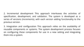 2. Incremental development This approach interleaves the activities of
specification, development, and validation. The system is developed as a
series of versions (increments), with each version adding functionality to the
previous version.
3. Integration and configuration This approach relies on the availability of
reusable components or systems. The system development process focuses
on configuring these components for use in a new setting and integrating
them into a system.
 