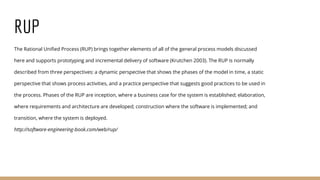 RUP
The Rational Unified Process (RUP) brings together elements of all of the general process models discussed
here and supports prototyping and incremental delivery of software (Krutchen 2003). The RUP is normally
described from three perspectives: a dynamic perspective that shows the phases of the model in time, a static
perspective that shows process activities, and a practice perspective that suggests good practices to be used in
the process. Phases of the RUP are inception, where a business case for the system is established; elaboration,
where requirements and architecture are developed; construction where the software is implemented; and
transition, where the system is deployed.
http://software-engineering-book.com/web/rup/
 