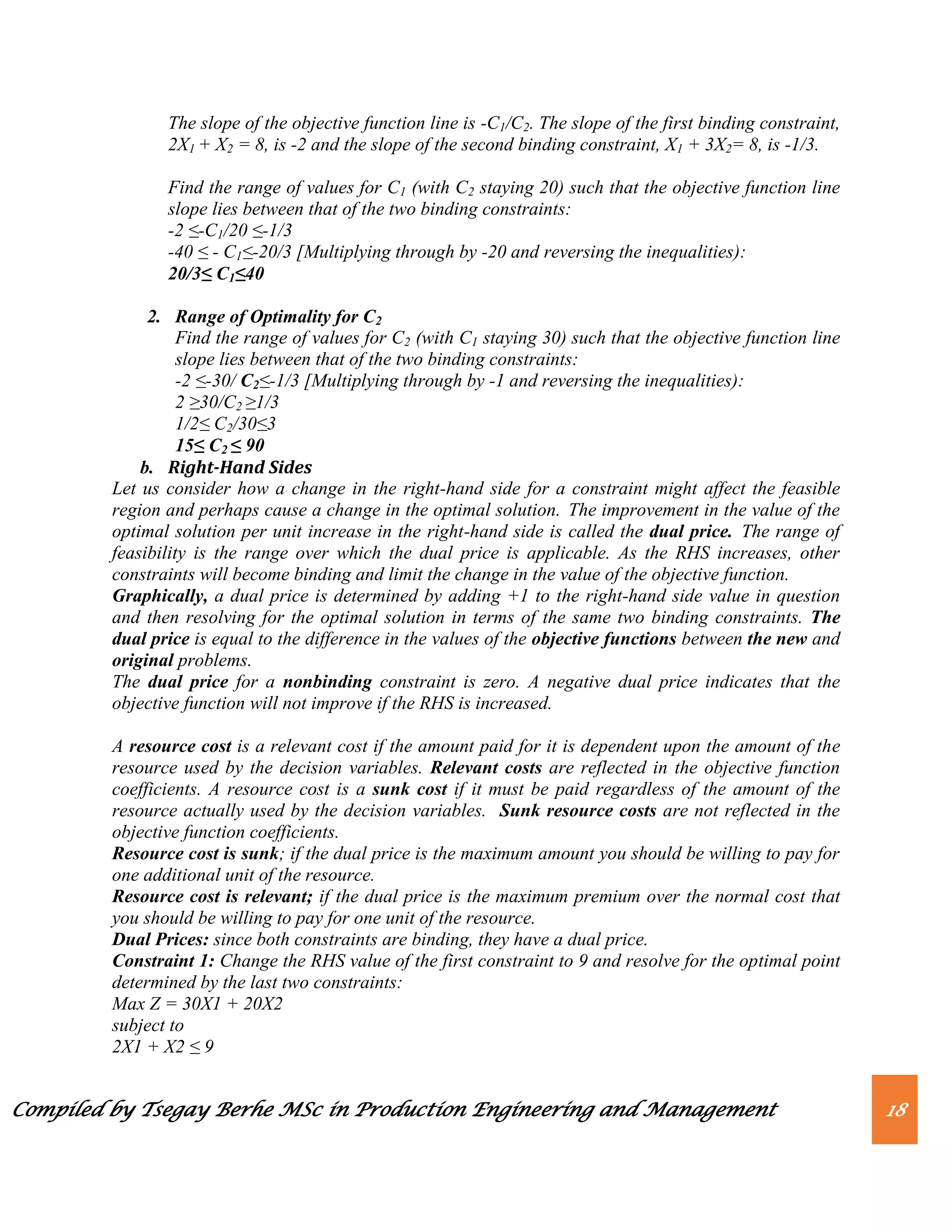 Compiled by Tsegay Berhe MSc in Production Engineering and Management 18
The slope of the objective function line is -C1/C2. The slope of the first binding constraint,
2X1 + X2 = 8, is -2 and the slope of the second binding constraint, X1 + 3X2= 8, is -1/3.
Find the range of values for C1 (with C2 staying 20) such that the objective function line
slope lies between that of the two binding constraints:
-2 ≤-C1/20 ≤-1/3
-40 ≤ - C1≤-20/3 [Multiplying through by -20 and reversing the inequalities):
20/3≤ C1≤40
2. Range of Optimality for C2
Find the range of values for C2 (with C1 staying 30) such that the objective function line
slope lies between that of the two binding constraints:
-2 ≤-30/ C2≤-1/3 [Multiplying through by -1 and reversing the inequalities):
2 ≥30/C2 ≥1/3
1/2≤ C2/30≤3
15≤ C2 ≤ 90
b. Right-Hand Sides
Let us consider how a change in the right-hand side for a constraint might affect the feasible
region and perhaps cause a change in the optimal solution. The improvement in the value of the
optimal solution per unit increase in the right-hand side is called the dual price. The range of
feasibility is the range over which the dual price is applicable. As the RHS increases, other
constraints will become binding and limit the change in the value of the objective function.
Graphically, a dual price is determined by adding +1 to the right-hand side value in question
and then resolving for the optimal solution in terms of the same two binding constraints. The
dual price is equal to the difference in the values of the objective functions between the new and
original problems.
The dual price for a nonbinding constraint is zero. A negative dual price indicates that the
objective function will not improve if the RHS is increased.
A resource cost is a relevant cost if the amount paid for it is dependent upon the amount of the
resource used by the decision variables. Relevant costs are reflected in the objective function
coefficients. A resource cost is a sunk cost if it must be paid regardless of the amount of the
resource actually used by the decision variables. Sunk resource costs are not reflected in the
objective function coefficients.
Resource cost is sunk; if the dual price is the maximum amount you should be willing to pay for
one additional unit of the resource.
Resource cost is relevant; if the dual price is the maximum premium over the normal cost that
you should be willing to pay for one unit of the resource.
Dual Prices: since both constraints are binding, they have a dual price.
Constraint 1: Change the RHS value of the first constraint to 9 and resolve for the optimal point
determined by the last two constraints:
Max Z = 30X1 + 20X2
subject to
2X1 + X2 ≤ 9
 