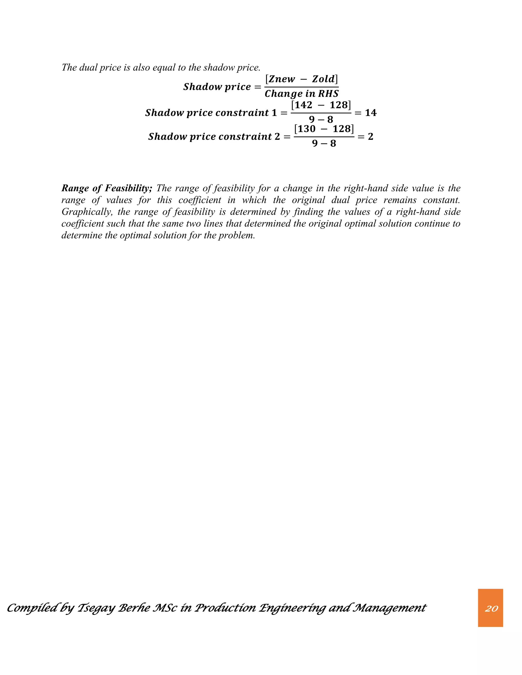 Compiled by Tsegay Berhe MSc in Production Engineering and Management 20
The dual price is also equal to the shadow price.
[ ]
[ ]
[ ]
Range of Feasibility; The range of feasibility for a change in the right-hand side value is the
range of values for this coefficient in which the original dual price remains constant.
Graphically, the range of feasibility is determined by finding the values of a right-hand side
coefficient such that the same two lines that determined the original optimal solution continue to
determine the optimal solution for the problem.
 
