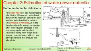Hydropower Engineering Instructor: Mekete Dessie (PhD)
Faculty of Civil & Water Resource
Engineering
Chapter 2: Estimation of water power potential
Some fundamental definitions
• The gross head,𝐻𝑜, at a hydroelectric
plant is the difference in water level
between the reservoir behind the dam
and the water level in the tail race.
• The effective or net head, 𝐻, is the
head available for energy production
after the deduction of losses in the
conveying system of the plant
• The water falling from a high-level
source drives turbines, which in turn
drive generators that produce the
electricity.
 