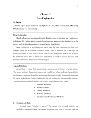 1
Chapter 2
Data Exploration
Syllabus:
Attribute Types, Basic Statistical Descriptions of Data, Data Visualization, Measuring
Data Similarity and Dissimilarity
Data Exploration
Data Exploration is about describing the data by means of statistical and visualization
techniques. We explore data in order to bring important aspects of that data into focus for
further analysis. Data Exploration is the step before Data Mining.
Data exploration is an informative search used by data consumers to form true
analysis from the information gathered. Often, data is gathered in a non-rigid or
controlled manner in large bulks. For true analysis, this unorganized bulk of data needs to
be narrowed down. This is where data exploration is used to analyze the data and
information from the data to form further analysis.
Types of Attribute
An attribute is a data field, representing a characteristic or feature of a data object.
The nouns attribute, dimension, feature, and variable are often used interchangeably in
the literature. Attributes describing a customer object can include, for example, customer
ID, name, and address. Observed values for a given attribute are known as observations.
A set of attributes used to describe a given object is called an attribute vector.
i. Nominal Attributes
Nominal means “relating to names.” The values of a nominal attribute are
symbols or names of things. Each value represents some kind of category, code, or
i. Nominal Attributes
ii. Binary Attributes
iii. Ordinal Attributes
iv. Numeric Attributes
v. Discrete versus Continuous Attributes
 