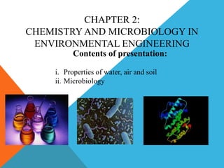 CHAPTER 2:
CHEMISTRY AND MICROBIOLOGY IN
ENVIRONMENTAL ENGINEERING
Contents of presentation:
i. Properties of water, air and soil
ii. Microbiology
 