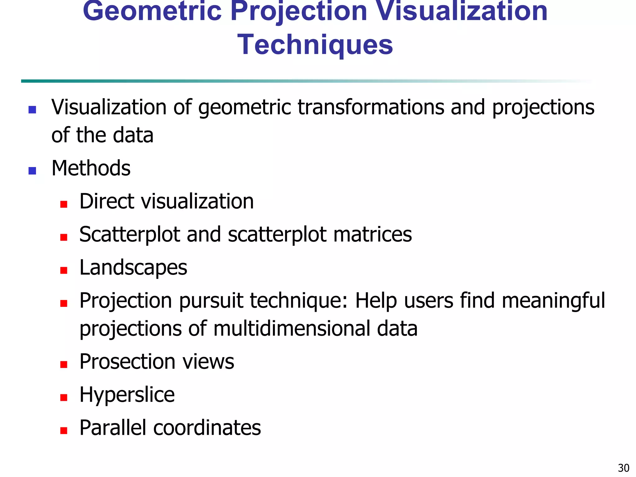 30
Geometric Projection Visualization
Techniques
 Visualization of geometric transformations and projections
of the data
 Methods
 Direct visualization
 Scatterplot and scatterplot matrices
 Landscapes
 Projection pursuit technique: Help users find meaningful
projections of multidimensional data
 Prosection views
 Hyperslice
 Parallel coordinates
 