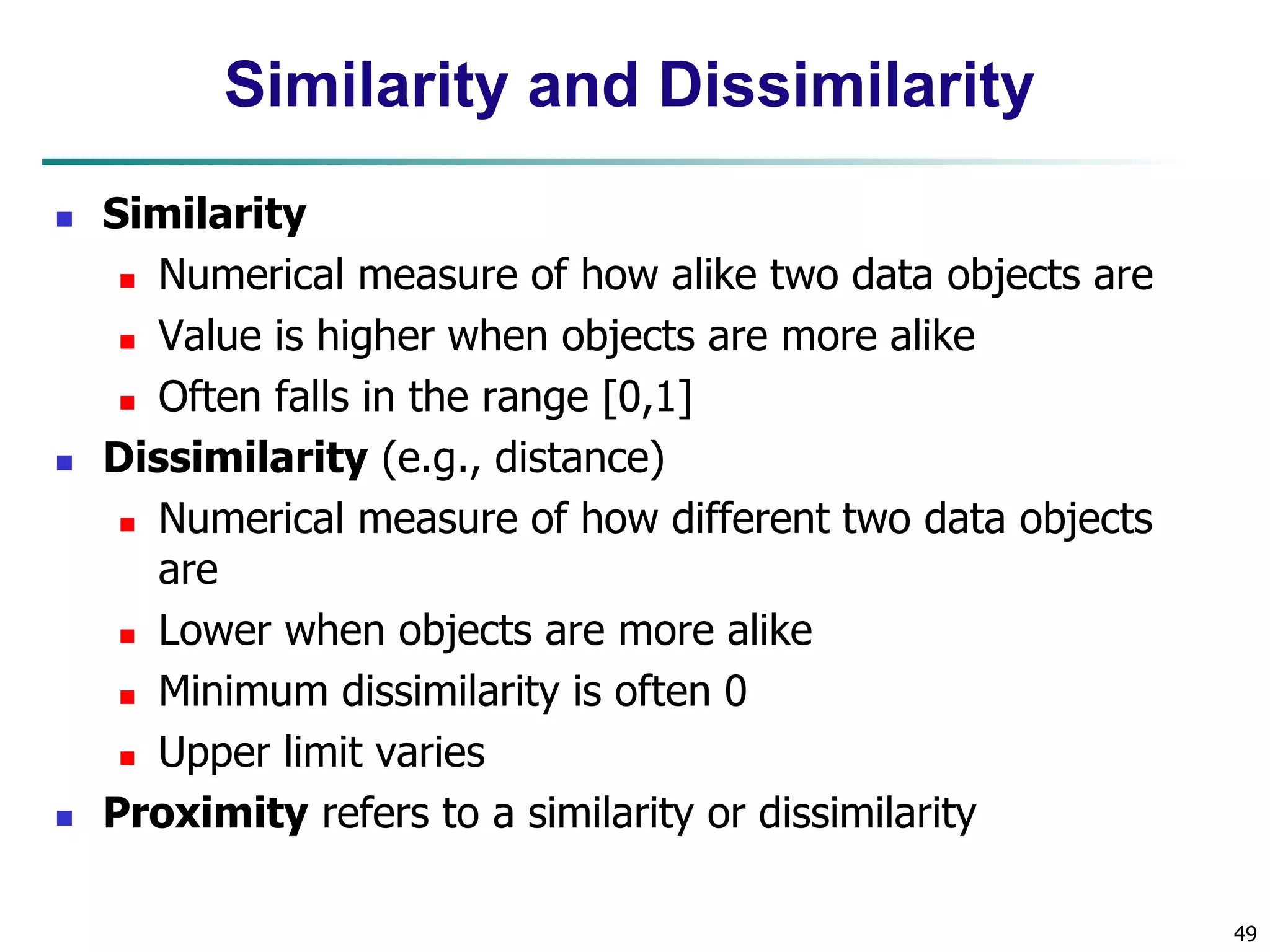 49
Similarity and Dissimilarity
 Similarity
 Numerical measure of how alike two data objects are
 Value is higher when objects are more alike
 Often falls in the range [0,1]
 Dissimilarity (e.g., distance)
 Numerical measure of how different two data objects
are
 Lower when objects are more alike
 Minimum dissimilarity is often 0
 Upper limit varies
 Proximity refers to a similarity or dissimilarity
 
