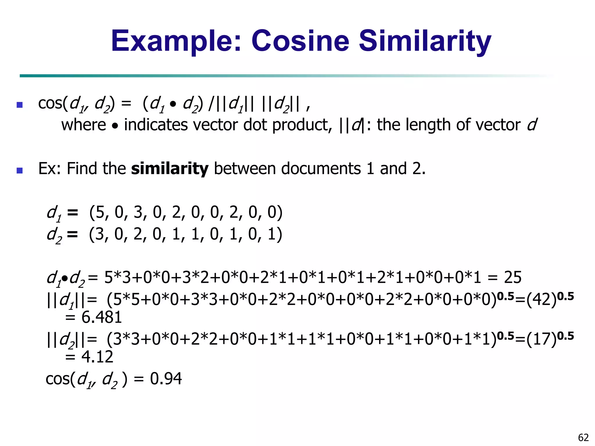 62
Example: Cosine Similarity
 cos(d1, d2) = (d1  d2) /||d1|| ||d2|| ,
where  indicates vector dot product, ||d|: the length of vector d
 Ex: Find the similarity between documents 1 and 2.
d1 = (5, 0, 3, 0, 2, 0, 0, 2, 0, 0)
d2 = (3, 0, 2, 0, 1, 1, 0, 1, 0, 1)
d1d2 = 5*3+0*0+3*2+0*0+2*1+0*1+0*1+2*1+0*0+0*1 = 25
||d1||= (5*5+0*0+3*3+0*0+2*2+0*0+0*0+2*2+0*0+0*0)0.5=(42)0.5
= 6.481
||d2||= (3*3+0*0+2*2+0*0+1*1+1*1+0*0+1*1+0*0+1*1)0.5=(17)0.5
= 4.12
cos(d1, d2 ) = 0.94
 