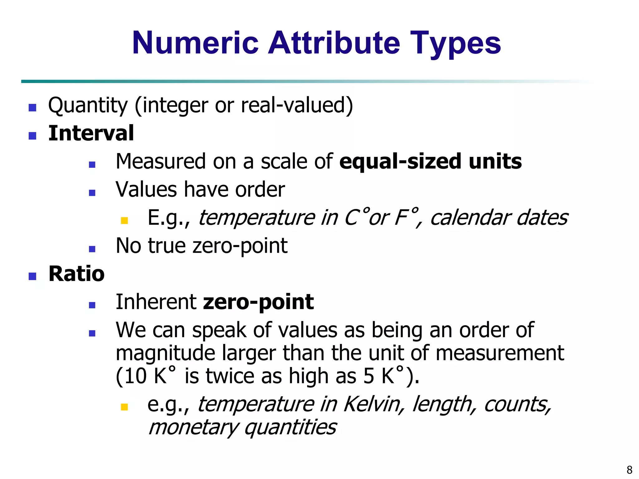8
Numeric Attribute Types
 Quantity (integer or real-valued)
 Interval
 Measured on a scale of equal-sized units
 Values have order
 E.g., temperature in C˚or F˚, calendar dates
 No true zero-point
 Ratio
 Inherent zero-point
 We can speak of values as being an order of
magnitude larger than the unit of measurement
(10 K˚ is twice as high as 5 K˚).
 e.g., temperature in Kelvin, length, counts,
monetary quantities
 
