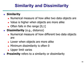 49
Similarity and Dissimilarity
 Similarity
 Numerical measure of how alike two data objects are
 Value is higher when objects are more alike
 Often falls in the range [0,1]
 Dissimilarity (e.g., distance)
 Numerical measure of how different two data objects
are
 Lower when objects are more alike
 Minimum dissimilarity is often 0
 Upper limit varies
 Proximity refers to a similarity or dissimilarity
 