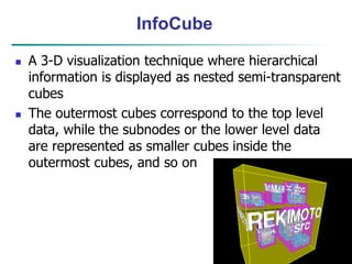 45
InfoCube
 A 3-D visualization technique where hierarchical
information is displayed as nested semi-transparent
cubes
 The outermost cubes correspond to the top level
data, while the subnodes or the lower level data
are represented as smaller cubes inside the
outermost cubes, and so on
 