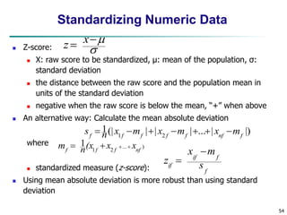 54
Standardizing Numeric Data
 Z-score:
 X: raw score to be standardized, μ: mean of the population, σ:
standard deviation
 the distance between the raw score and the population mean in
units of the standard deviation
 negative when the raw score is below the mean, “+” when above
 An alternative way: Calculate the mean absolute deviation
where
 standardized measure (z-score):
 Using mean absolute deviation is more robust than using standard
deviation
.
)
...
2
1
1
nf
f
f
f
x
x
(x
n
m 



|)
|
...
|
|
|
(|
1
2
1 f
nf
f
f
f
f
f
m
x
m
x
m
x
n
s 






f
f
if
if s
m
x
z





 x
z
 