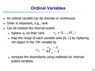 59
Ordinal Variables
 An ordinal variable can be discrete or continuous
 Order is important, e.g., rank
 Can be treated like interval-scaled
 replace xif by their rank
 map the range of each variable onto [0, 1] by replacing
i-th object in the f-th variable by
 compute the dissimilarity using methods for interval-
scaled variables
1
1



f
if
if M
r
z
}
,...,
1
{ f
if
M
r 
 