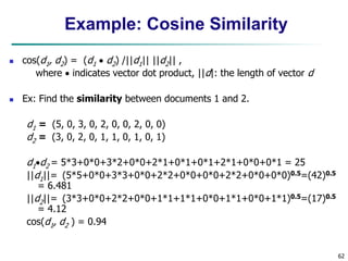 62
Example: Cosine Similarity
 cos(d1, d2) = (d1  d2) /||d1|| ||d2|| ,
where  indicates vector dot product, ||d|: the length of vector d
 Ex: Find the similarity between documents 1 and 2.
d1 = (5, 0, 3, 0, 2, 0, 0, 2, 0, 0)
d2 = (3, 0, 2, 0, 1, 1, 0, 1, 0, 1)
d1d2 = 5*3+0*0+3*2+0*0+2*1+0*1+0*1+2*1+0*0+0*1 = 25
||d1||= (5*5+0*0+3*3+0*0+2*2+0*0+0*0+2*2+0*0+0*0)0.5=(42)0.5
= 6.481
||d2||= (3*3+0*0+2*2+0*0+1*1+1*1+0*0+1*1+0*0+1*1)0.5=(17)0.5
= 4.12
cos(d1, d2 ) = 0.94
 