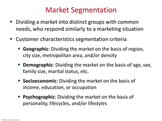 ©McGraw-Hill Education.
Market Segmentation
 Dividing a market into distinct groups with common
needs, who respond similarly to a marketing situation
 Customer characteristics segmentation criteria
 Geographic: Dividing the market on the basis of region,
city size, metropolitan area, and/or density
 Demographic: Dividing the market on the basis of age, sex,
family size, marital status, etc.
 Socioeconomic: Dividing the market on the basis of
income, education, or occupation
 Psychographic: Dividing the market on the basis of
personality, lifecycles, and/or lifestyles
 