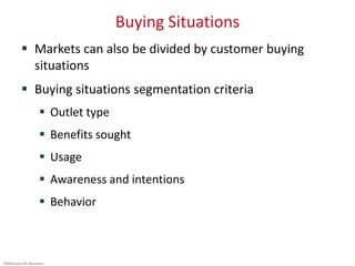 ©McGraw-Hill Education.
Buying Situations
 Markets can also be divided by customer buying
situations
 Buying situations segmentation criteria
 Outlet type
 Benefits sought
 Usage
 Awareness and intentions
 Behavior
 