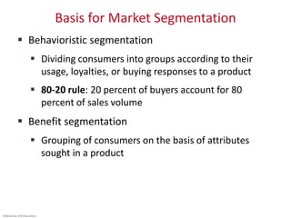 ©McGraw-Hill Education.
Basis for Market Segmentation
 Behavioristic segmentation
 Dividing consumers into groups according to their
usage, loyalties, or buying responses to a product
 80-20 rule: 20 percent of buyers account for 80
percent of sales volume
 Benefit segmentation
 Grouping of consumers on the basis of attributes
sought in a product
 