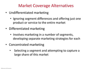 ©McGraw-Hill Education.
Market Coverage Alternatives
• Undifferentiated marketing
• Ignoring segment differences and offering just one
product or service to the entire market
• Differentiated marketing
• Involves marketing in a number of segments,
developing separate marketing strategies for each
• Concentrated marketing
• Selecting a segment and attempting to capture a
large share of this market
 