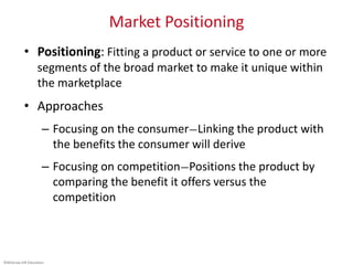 ©McGraw-Hill Education.
Market Positioning
• Positioning: Fitting a product or service to one or more
segments of the broad market to make it unique within
the marketplace
• Approaches
– Focusing on the consumer—Linking the product with
the benefits the consumer will derive
– Focusing on competition—Positions the product by
comparing the benefit it offers versus the
competition
 