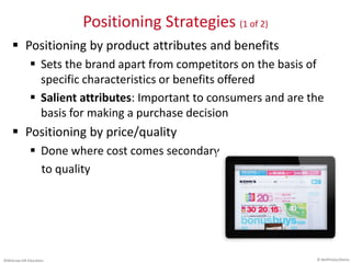 ©McGraw-Hill Education.
Positioning Strategies (1 of 2)
 Positioning by product attributes and benefits
 Sets the brand apart from competitors on the basis of
specific characteristics or benefits offered
 Salient attributes: Important to consumers and are the
basis for making a purchase decision
 Positioning by price/quality
 Done where cost comes secondary
to quality
© NetPhotos/Alamy
 