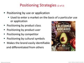 ©McGraw-Hill Education.
Positioning Strategies (2 of 2)
 Positioning by use or application
 Used to enter a market on the basis of a particular use
or application
 Positioning by product class
 Positioning by product user
 Positioning by competitor
 Positioning by cultural symbols
 Makes the brand easily identifiable
and differentiated from others
Source: California Avocado Commission
 