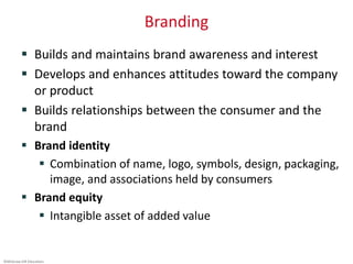 ©McGraw-Hill Education.
Branding
 Builds and maintains brand awareness and interest
 Develops and enhances attitudes toward the company
or product
 Builds relationships between the consumer and the
brand
 Brand identity
 Combination of name, logo, symbols, design, packaging,
image, and associations held by consumers
 Brand equity
 Intangible asset of added value
 