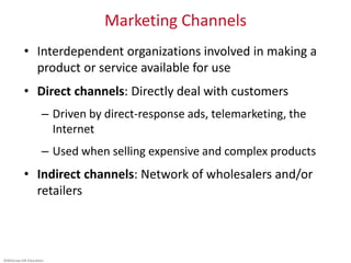 ©McGraw-Hill Education.
Marketing Channels
• Interdependent organizations involved in making a
product or service available for use
• Direct channels: Directly deal with customers
– Driven by direct-response ads, telemarketing, the
Internet
– Used when selling expensive and complex products
• Indirect channels: Network of wholesalers and/or
retailers
 