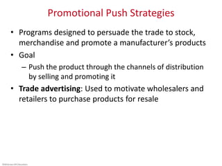 ©McGraw-Hill Education.
Promotional Push Strategies
• Programs designed to persuade the trade to stock,
merchandise and promote a manufacturer’s products
• Goal
– Push the product through the channels of distribution
by selling and promoting it
• Trade advertising: Used to motivate wholesalers and
retailers to purchase products for resale
 