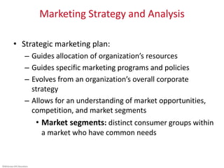 ©McGraw-Hill Education.
Marketing Strategy and Analysis
• Strategic marketing plan:
– Guides allocation of organization’s resources
– Guides specific marketing programs and policies
– Evolves from an organization’s overall corporate
strategy
– Allows for an understanding of market opportunities,
competition, and market segments
• Market segments: distinct consumer groups within
a market who have common needs
 