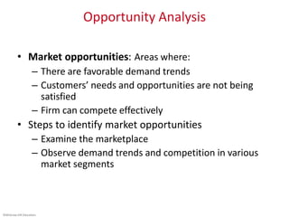 ©McGraw-Hill Education.
Opportunity Analysis
• Market opportunities: Areas where:
– There are favorable demand trends
– Customers’ needs and opportunities are not being
satisfied
– Firm can compete effectively
• Steps to identify market opportunities
– Examine the marketplace
– Observe demand trends and competition in various
market segments
 