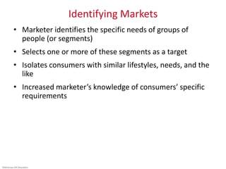 ©McGraw-Hill Education.
Identifying Markets
• Marketer identifies the specific needs of groups of
people (or segments)
• Selects one or more of these segments as a target
• Isolates consumers with similar lifestyles, needs, and the
like
• Increased marketer’s knowledge of consumers’ specific
requirements
 