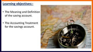 Learning objectives:-
• The Meaning and Definition
of the saving account.
• The Accounting Treatment
for the savings account.
 