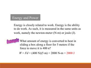 Energy is closely related to work. Energy is the ability
to do work. As such, it is measured in the same units as
work, namely the newton-meter (N-m) or joule (J).
Energy and Power
What amount of energy is converted to heat in
sliding a box along a floor for 5 meters if the
force to move it is 400 n?
W = Fd = (400 N)(5 m) = 2000 N-m = 2000 J
 