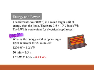 The kilowatt-hour (kWh) is a much larger unit of
energy than the joule. There are 3.6 x 106 J in a kWh.
The kWh is convenient for electrical appliances.
What is the energy used in operating a
1200 W heater for 20 minutes?
1200 W = 1.2 kW
20 min = 1/3 h
1.2 kW X 1/3 h = 0.4 kWh
Energy and Power
 