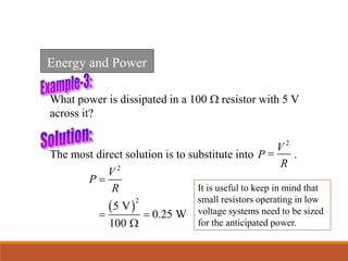 What power is dissipated in a 100 W resistor with 5 V
across it?
 
2
2
5 V
0.25 W
100
V
P
R

 
W
The most direct solution is to substitute into .
2
V
P
R

It is useful to keep in mind that
small resistors operating in low
voltage systems need to be sized
for the anticipated power.
Energy and Power
 