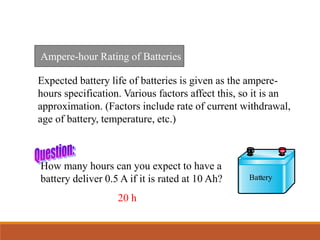 Ampere-hour Rating of Batteries
Expected battery life of batteries is given as the ampere-
hours specification. Various factors affect this, so it is an
approximation. (Factors include rate of current withdrawal,
age of battery, temperature, etc.)
How many hours can you expect to have a
battery deliver 0.5 A if it is rated at 10 Ah?
20 h
Battery
 