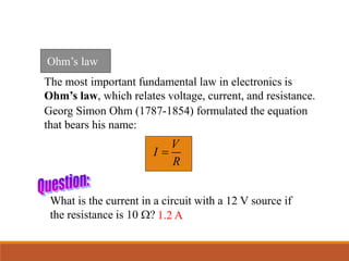 The most important fundamental law in electronics is
Ohm’s law, which relates voltage, current, and resistance.
Georg Simon Ohm (1787-1854) formulated the equation
that bears his name:
V
I
R

What is the current in a circuit with a 12 V source if
the resistance is 10 W? 1.2 A
Ohm’s law
 
